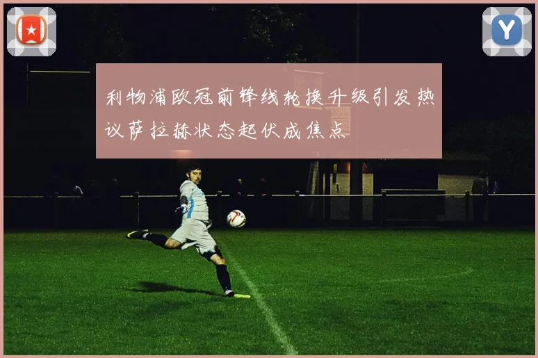 利物浦欧冠前锋线轮换升级引发热议萨拉赫状态起伏成焦点