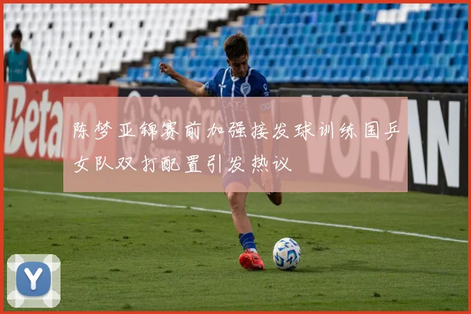 陈梦亚锦赛前加强接发球训练国乒女队双打配置引发热议